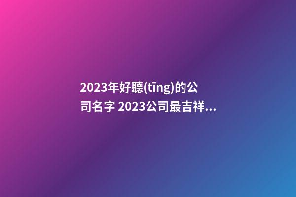 2023年好聽(tīng)的公司名字 2023公司最吉祥名字-第1張-公司起名-玄機(jī)派